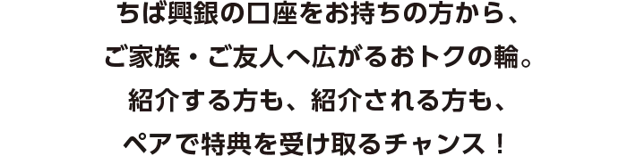 ちば興銀の口座をお持ちの方から、ご家族・ご友人へ広がるおトクの輪。紹介する方も、紹介される方も、ペアで特典を受け取るチャンス