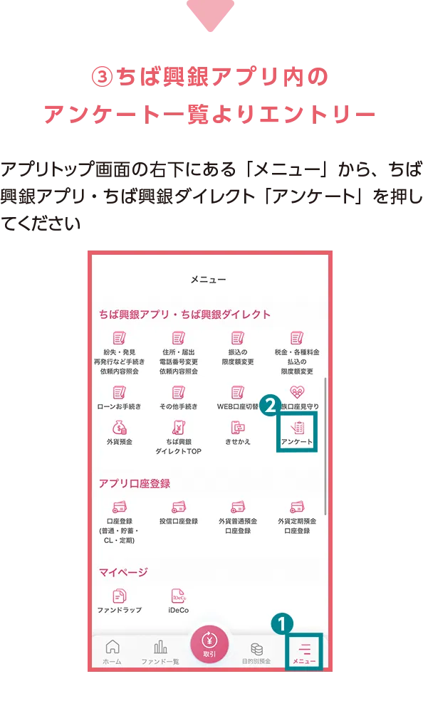 ③ちば興銀アプリ内の アンケート一覧よりエントリー アプリトップ画面の右下にある「メニュー」から、ちば興銀アプリ・ちば興銀ダイレクト「アンケート」を押してください 「ちば興銀紹介キャンペーンエントリーフォーム」より画面の指示に従って各種項目に回答ください