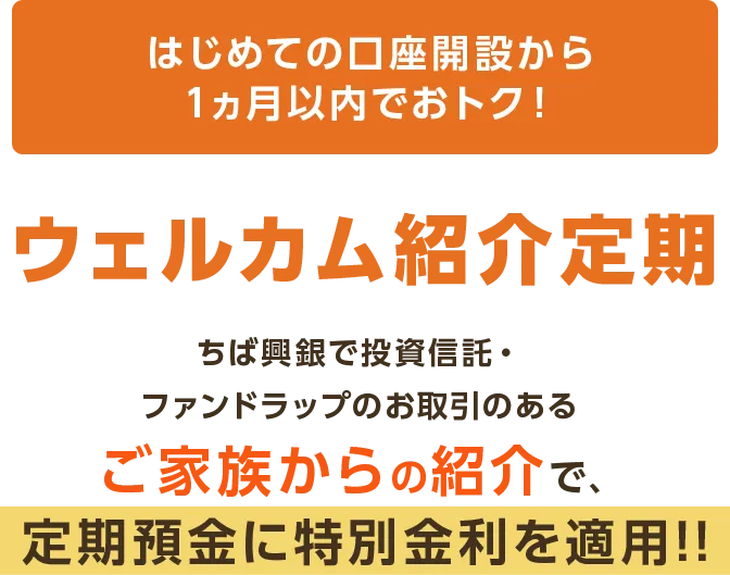 はじめての口座開設から1ヵ月以内でおトク！ウェルカム紹介定期 ちば興銀で投資信託・ファンドラップのお取引のあるご家族からの紹介で、  定期預金に特別金利を適用!!