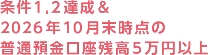 条件1,2達成＆2026年10月末時点の普通預金口座残高5万円以上