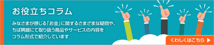 お役立ちコラム みなさまが感じる「お金」に関するさまざまな疑問や、ちば興銀にて取り扱う商品やサービスの内容をコラム形式で紹介しています。